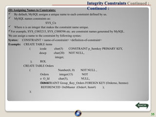 Integrity Constraints
Continued :
(D) Assigning Names to Constraints:
 By default, MySQL assigns a unique name to each constraint defined by us.
 MySQL names constraints as:
SYS_Cn
 Where n is an integer that makes the constraint name unique.
For example, SYS_C003215, SYS_C008596 etc. are constraint names generated by MySQL.
We can assign a name to the constraint by following syntax:
Syntax:
Example:
CONSTRAINT < name-of-constraint> <definition-of-constraint>
CREATE TABLE items
CONSTRAINT p_Itemkey PRIMARY KEY,
NOT NULL,
( icode
descp
ROL
char(5)
char(20)
integer,
);
CREATE TABLE Orders
NOT NULL ,
NOT
NULL,
(
Ordern
o O_Id
Itemno
Number(6, 0)
integer(15)
char(5),
CONSTRAINT Group_fkey_Orders FOREIGN KEY (Orderno, Itemno)
REFERENCED OrdMaster (Order#, Item#) );
);
35
 