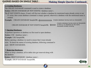 Making Simple Queries Continued:
1. Creating Databases:
The CREATE DATABASE command is used to create a database.
Syntax: CREATE DATABASE [IF NOT EXISTS] <database name>;
The IF NOT EXISTS clause, if used, will first test whether a database by mentioned name already exists or not.
If exists, then create database command is simply ignored, otherwise a database with the mentioned name is
created.
Example: CREATE DATABASE SampleDB;
CREATE DATABASE IF NOT EXISTS SampleDB;
2. Opening Databases:
To perform operation on database we first need to open database .
Syntax: USE <database name>;
Example: USE SampleDB;
Before opening a database we need to ensure that it must already
exist. To check the names of existing database, following command is
used: SHOW DATABASES;
3. Removing Databases:
When we drop a database, all its tables also get removed along with
the database.
Syntax: DROP DATABASE <database name>;
Example: DROP DATABASE SampleDB;
Creates database having name as SampleDB
Creates database having name as SampleDB,
If there is no database by the name
SampleDb already existing.
38
QUERIES BASED ON SINGLE TABLE :
 