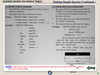 Making Simple Queries Continued :
4. CREATE TABLE Command:
 The CREATE TABLE statement is used to create a
table in a database.
 Each table must have at least one column.
Syntax:
Example:
CREATE TABLE <table-name>
( <column name> <data type> [ (size)],
<column name> <data type> [ (size) …] );
CREATE TABLE emp
integer,
char(20),
char(20),
integer(10),
date,
decimal,
decimal,
(
Eno
Ename
Job
Mgr
Hiredate
Sal
Comm
Dno
integer );
5. Creating Table from Existing Table:
 By using SELECT statement with CREATE
TABLE we can define table and put data into
it without going through the usual data
definition process..
 The new table stores the result produced by
the SELECT statement.
 The name of the new table must be unique..
Example: CREATE TABLE emp_info AS
( SELECT eno,
ename FROM emp
WHERE eno > 122 );
2 rows in set (0.01 sec)
NOTE: When create a table, we can place constraint on the values that can be entered into its fields, which we
have seen in previous slides.
Above statement create a new table called
emp_info that stores two columns: eno and
ename for the employees that have eno grater
than 122 in relation emp.
The newly created table emp_info
will look as shown below:
eno
ename
115
RAJ
121
SONALI
39
QUERIES BASED ON SINGLE TABLE :
 