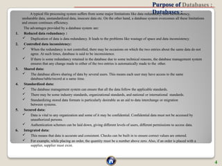 Purpose of
Databases :
A typical file processing system suffers from some major limitations like data redundancy, data inconsistency,
unsharable data, unstandardized data, insecure data etc. On the other hand, a database system overcomes all these limitations
and ensure continues efficiency.
The advantages provided by a database system are:
1. Reduced data redundancy :
 Duplication of data is data redundancy. It leads to the problems like wastage of space and data inconsistency.
2. Controlled data inconsistency:
 When the redundancy is not controlled, there may be occasions on which the two entries about the same data do not
agree. At such times, database is said to be inconsistence.
 If there is some redundancy retained in the database due to some technical reasons, the database management system
ensures that any change made to either of the two entries is automatically made to the other.
3. Shared data:
 The database allows sharing of data by several users. This means each user may have access to the same
database/table/record at a same time.
4. Standardized data:
 The database management system can ensure that all the data follow the applicable standards.
 There may be some industry standards, organizational standards, and national or international standards.
 Standardizing stored data formats is particularly desirable as an aid to data interchange or migration
between systems.
5. Secured data:
 Data is vital to any organization and some of it may be confidential. Confidential data must not be accessed by
unauthorized persons.
 Authentication schemes can be laid down, giving different levels of users, different permissions to access data.
6. Integrated data:
 This means that data is accurate and consistent. Checks can be built in to ensure correct values are entered.
 For example, while placing an order, the quantity must be a number above zero. Also, if an order is placed with a
supplier, supplier must exist.
4
 