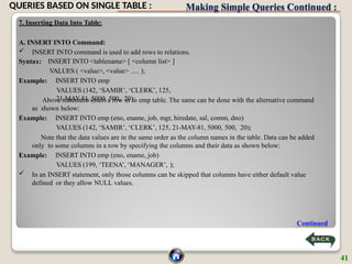 Making Simple Queries Continued :
7. Inserting Data Into Table:
A. INSERT INTO Command:
 INSERT INTO command is used to add rows to relations.
Syntax:
Example:
INSERT INTO <tablename> [ <column list> ]
VALUES ( <value>, <value> …. );
INSERT INTO emp
VALUES (142, ‘SAMIR’, ‘CLERK’, 125,
21-MAY-81, 5000, 500, 20);
Above statement insert a row in to emp table. The same can be done with the alternative command
as shown below:
Example: INSERT INTO emp (eno, ename, job, mgr, hiredate, sal, comm, dno)
VALUES (142, ‘SAMIR’, ‘CLERK’, 125, 21-MAY-81, 5000, 500, 20);
Note that the data values are in the same order as the column names in the table. Data can be added
only to some columns in a row by specifying the columns and their data as shown below:
Example: INSERT INTO emp (eno, ename, job)
VALUES (199, ‘TEENA’, ‘MANAGER’, );
 In an INSERT statement, only those columns can be skipped that columns have either default value
defined or they allow NULL values.
Continued
41
QUERIES BASED ON SINGLE TABLE :
 