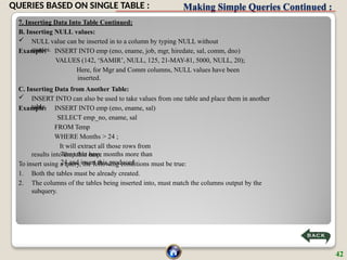 Making Simple Queries Continued :
7. Inserting Data Into Table Continued:
B. Inserting NULL values:
 NULL value can be inserted in to a column by typing NULL without
quotes.
Example: INSERT INTO emp (eno, ename, job, mgr, hiredate, sal, comm, dno)
VALUES (142, ‘SAMIR’, NULL, 125, 21-MAY-81, 5000, NULL, 20);
Here, for Mgr and Comm columns, NULL values have been
inserted.
C. Inserting Data from Another Table:
 INSERT INTO can also be used to take values from one table and place them in another
table.
Example: INSERT INTO emp (eno, ename, sal)
SELECT emp_no, ename, sal
FROM Temp
WHERE Months > 24 ;
It will extract all those rows from
Temp that have months more than
24 and insert this produced
results into the table emp.
To insert using a query, the following conditions must be true:
1. Both the tables must be already created.
2. The columns of the tables being inserted into, must match the columns output by the
subquery.
42
QUERIES BASED ON SINGLE TABLE :
 