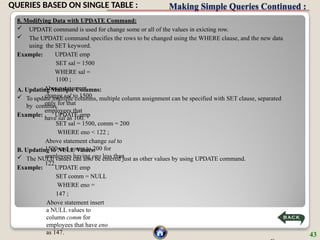 Making Simple Queries Continued :
8. Modifying Data with UPDATE Command:
 UPDATE command is used for change some or all of the values in exicting row.
 The UPDATE command specifies the rows to be changed using the WHERE clause, and the new data
using the SET keyword.
Example: UPDATE emp
SET sal = 1500
WHERE sal =
1100 ;
Above statement
change sal to 1500
only for that
employees that
have sal as 100.
A. Updating Multiple Columns:
 To update multiple columns, multiple column assignment can be specified with SET clause, separated
by commas.
Example: UPDATE emp
SET sal = 1500, comm = 200
WHERE eno < 122 ;
Above statement change sal to
1500 and comm to 200 for
employees having eno less than
122.
B. Updating to NULL Values:
 The NULL values can also be entered just as other values by using UPDATE command.
Example: UPDATE emp
SET comm = NULL
WHERE eno =
147 ;
Above statement insert
a NULL values to
column comm for
employees that have eno
as 147. 43
QUERIES BASED ON SINGLE TABLE :
 