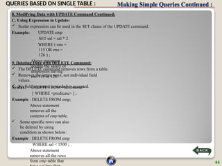 Making Simple Queries Continued :
8. Modifying Data with UPDATE Command Continued:
C. Using Expression in Update:
 Scalar expression can be used in the SET clause of the UPDATE command.
Example: UPDATE emp
SET sal = sal * 2
WHERE ( eno =
115 OR eno =
126 ) ;
Above statement
double the salary of
employees having
eno 115 or 126.
9. Deleting Data with DELETE Command:
 The DELETE command removes rows from a table.
 Removes the entire rows, not individual field
values.
 No field argument is needed or accepted.
Syntax: DELETE FROM <tablename>
[ WHERE <predicate> ] ;
Example : DELETE FROM emp;
Above statement
removes all the
contents of emp table.
 Some specific rows can also
be deleted by using
condition as shown below:
Example : DELETE FROM emp
WHERE sal < 1500 ;
Above statement
removes all the rows
from emp table that 44
QUERIES BASED ON SINGLE TABLE :
 