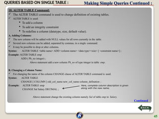 Making Simple Queries Continued :
10. ALTER TABLE Command:
 The ALTER TABLE command is used to change definition of existing tables.
 ALTER TABLE is used:
 To add a column
 To add an integrity constraint
 To redefine a column (datatype, size, default value).
A. Adding Columns:
 The new column will be added with NULL values for all rows currently in the table.
 Several new columns can be added, separated by commas, in a single command.
 It may be possible to drop or alter columns.
Syntax: ALTER TABLE <table name> ADD <column name> <data type><size> [ <constraint name>] ;
Example: ALTER TABLE emp
ADD ( Ph_no integer) ;
Above statement add a new column Ph_no of type integer in table emp.
B. Changing a Column Name:
 For changing the name of the column CHANGE clause of ALTER TABLE command is used.
Syntax: ALTER TABLE
CHANGE [ COLUMN ] old_col_name new_col_name column_defination ;
Example: ALTER TABLE emp
CHANGE Sal Salary DECIMAL ;
Above statement change the existing column namely Sal of table emp to Salary.
Here, complete column description is given
along with the new name.
Continued
45
QUERIES BASED ON SINGLE TABLE :
 