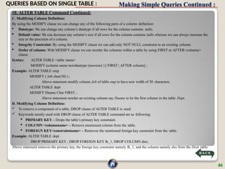 Making Simple Queries Continued :
10. ALTER TABLE Command Continued:
C. Modifying Column Definition:
By using the MODIFY clause we can change any of the following parts of a column definition:
 Datatype: We can change any column’s datatype if all rows for the column contains nulls.
 Default value: We can decrease any column’s size if all rows for the column contains nulls whereas we can always increase the
size or the precision of a column.
 Integrity Constraint: By using the MODIFY clause we can add only NOT NULL constraint to an existing column.
 Order of column: With MODIFY clause we can reorder the columns within a table by using FIRST or AFTER<colname>
clause.
Syntax: ALTER TABLE <table name>
MODIFY (column name newdatatype (newsize) ) [ FIRST | AFTER column] ;
Example: ALTER TABLE emp
MODIFY ( Job char(30) ) ;
Above statement modify column Job of table emp to have new width of 30 characters.
ALTER TABLE dept
MODIFY Dname Char FIRST ;
Above statement reorder an existing column say Dname to be the first column in the table Dept.
D. Modifying Column Definition:
 To remove a component of a table, DROP clause of ALTER TABLE is used.
 Keywords mostly used with DROP clause of ALTER TABLE command are as following:
 PRIMARY KEY – Drops the table’s primary key constraint.
 COLUMN <columnname> – Remove mentioned column from the table.
 FOREIGN KEY<constraintname> – Removes the mentioned foreign key constraint from the table.
Example: ALTER TABLE dept
DROP PRIMARY KEY , DROP FOREIGN KEY fk_1, DROP COLUMN dno;
Above statement removes the primary key, the foreign key constraint namely fk_1, and the column namely dno from the Dept table.
46
QUERIES BASED ON SINGLE TABLE :
 