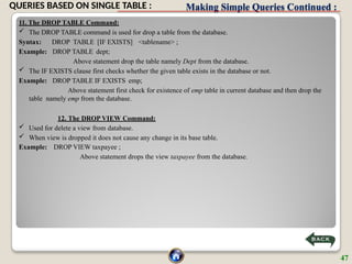 Making Simple Queries Continued :
11. The DROP TABLE Command:
 The DROP TABLE command is used for drop a table from the database.
Syntax: DROP TABLE [IF EXISTS] <tablename> ;
Example: DROP TABLE dept;
Above statement drop the table namely Dept from the database.
 The IF EXISTS clause first checks whether the given table exists in the database or not.
Example: DROP TABLE IF EXISTS emp;
Above statement first check for existence of emp table in current database and then drop the
table namely emp from the database.
12. The DROP VIEW Command:
 Used for delete a view from database.
 When view is dropped it does not cause any change in its base table.
Example: DROP VIEW taxpayee ;
Above statement drops the view taxpayee from the database.
47
QUERIES BASED ON SINGLE TABLE :
 
