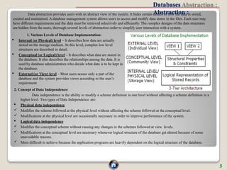 Databases
Abstraction :
Data abstraction provides users with an abstract view of the system. It hides certain details of how the data is stored,
created and maintained. A database management system allows users to access and modify data stores in the files. Each user may
have different requirements and the data must be retrieved selectively and efficiently. The complex designs of the data structures
are hidden from the users, thorough several levels of abstraction order to simplify user interaction with a system.
1. Various Levels of Database Implementation:
 Internal (or Physical) level – It describes how data are actually
stored on the storage medium. At this level, complex low level
structures are described in detail.
 Conceptual (or Logical) level – It describes what data are stored in
the database. It also describes the relationships among the data. It is
used by database administrators who decide what data is to be kept in
the database.
 External (or View) level – Most users access only a part of the
database and the system provides views according to the user’s
requirement.
2. Concept of Data Independence:
Data independence is the ability to modify a scheme definition in one level without affecting a scheme definition in a
higher level. Two types of Data Independence are:
 Physical data independence
 Modifies the scheme followed at the physical level without affecting the scheme followed at the conceptual level.
 Modifications at the physical level are occasionally necessary in order to improve performance of the system.
 Logical data independence
 Modifies the conceptual scheme without causing any changes in the schemes followed at view levels.
 Modifications at the conceptual level are necessary whenever logical structure of the database get altered because of some
unavoidable reasons.
 More difficult to achieve because the application programs are heavily dependent on the logical structure of the database.
5
 