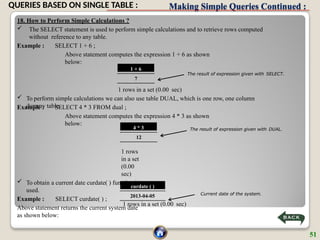 Making Simple Queries Continued :
18. How to Perform Simple Calculations ?
 The SELECT statement is used to perform simple calculations and to retrieve rows computed
without reference to any table.
Example : SELECT 1 + 6 ;
Above statement computes the expression 1 + 6 as shown
below:
Example : SELECT 4 * 3 FROM dual ;
Above statement computes the expression 4 * 3 as shown
below:
1 rows in a set (0.00 sec)
The result of expression given with SELECT.
1 + 6
7
1 rows in a set (0.00 sec)
 To perform simple calculations we can also use table DUAL, which is one row, one column
dummy table.
4 * 3
12
1 rows
in a set
(0.00
sec)
 To obtain a current date curdate( ) function is
used.
Example : SELECT curdate( ) ;
Above statement returns the current system date
as shown below:
The result of expression given with DUAL.
curdate ( )
2013-04-05 Current date of the system.
51
QUERIES BASED ON SINGLE TABLE :
 
