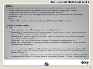 The Relational Model Continued :
2. Views:
 A view is a pseudo-table or virtual table. It displays the data. The data is derived from one or more base tables.
 The view is a kind of table whose contents are taken upon other tables depending upon a given query condition.
 No stored file is created to store the contents of a view rather its definition is stored only.
 The usefulness of views lies in the fact that they provide an excellent way to give people access to some but not all of the
information in a table
 Syntax:
CREATE VIEW <view name> AS SELECT <attribute list> FROM <table(s)> WHERE <condition(s)>;
3. Structure of Relational Database:
(A) Keys:
Keys come here for express difference among rows in terms of their attributes.
 Primary Key – It is a column (or columns) in a table that uniquely identifies each row. A primary key value is unique and
cannot be null. There is only one primary key for a table.
 Candidate key – It is a column (or columns) that uniquely identify rows in a table. Any of the identified candidate keys
can be used as the table's primary key.
 Alternate key – Any of the candidate keys that are not part of the primary key is called an alternate key.
 Foreign key – It is a column (or a set of columns) that refers to the primary key in another table i.e. it is used as a link to
a matching column in another table.
To understand the concept of keys let’s take an example, suppose in a school class there are four students
who are eligible for being monitor. All these students are called candidate key. The student who selected for monitor will
be treated as primary key.
Now suppose a student who become a monitor is not available in class, so the class teacher choose another
student from rest three student who are eligible, for taking the responsibly of monitor. This student is called alternate key.
9
 