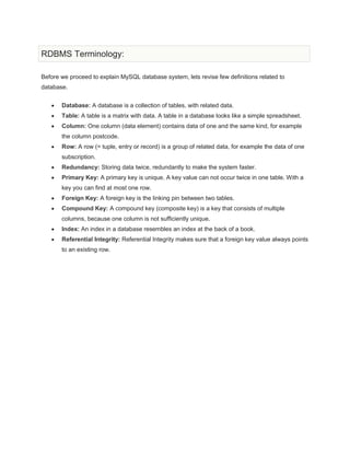 RDBMS Terminology:
Before we proceed to explain MySQL database system, lets revise few definitions related to
database.
Database: A database is a collection of tables, with related data.
Table: A table is a matrix with data. A table in a database looks like a simple spreadsheet.
Column: One column (data element) contains data of one and the same kind, for example
the column postcode.
Row: A row (= tuple, entry or record) is a group of related data, for example the data of one
subscription.
Redundancy: Storing data twice, redundantly to make the system faster.
Primary Key: A primary key is unique. A key value can not occur twice in one table. With a
key you can find at most one row.
Foreign Key: A foreign key is the linking pin between two tables.
Compound Key: A compound key (composite key) is a key that consists of multiple
columns, because one column is not sufficiently unique.
Index: An index in a database resembles an index at the back of a book.
Referential Integrity: Referential Integrity makes sure that a foreign key value always points
to an existing row.
 