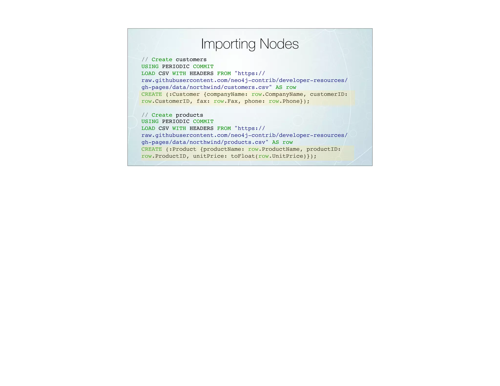 Importing Nodes
// Create customers
USING PERIODIC COMMIT
LOAD CSV WITH HEADERS FROM "https://
raw.githubusercontent.com/neo4j-contrib/developer-resources/
gh-pages/data/northwind/customers.csv" AS row
CREATE (:Customer {companyName: row.CompanyName, customerID:
row.CustomerID, fax: row.Fax, phone: row.Phone});
// Create products
USING PERIODIC COMMIT
LOAD CSV WITH HEADERS FROM "https://
raw.githubusercontent.com/neo4j-contrib/developer-resources/
gh-pages/data/northwind/products.csv" AS row
CREATE (:Product {productName: row.ProductName, productID:
row.ProductID, unitPrice: toFloat(row.UnitPrice)});
 