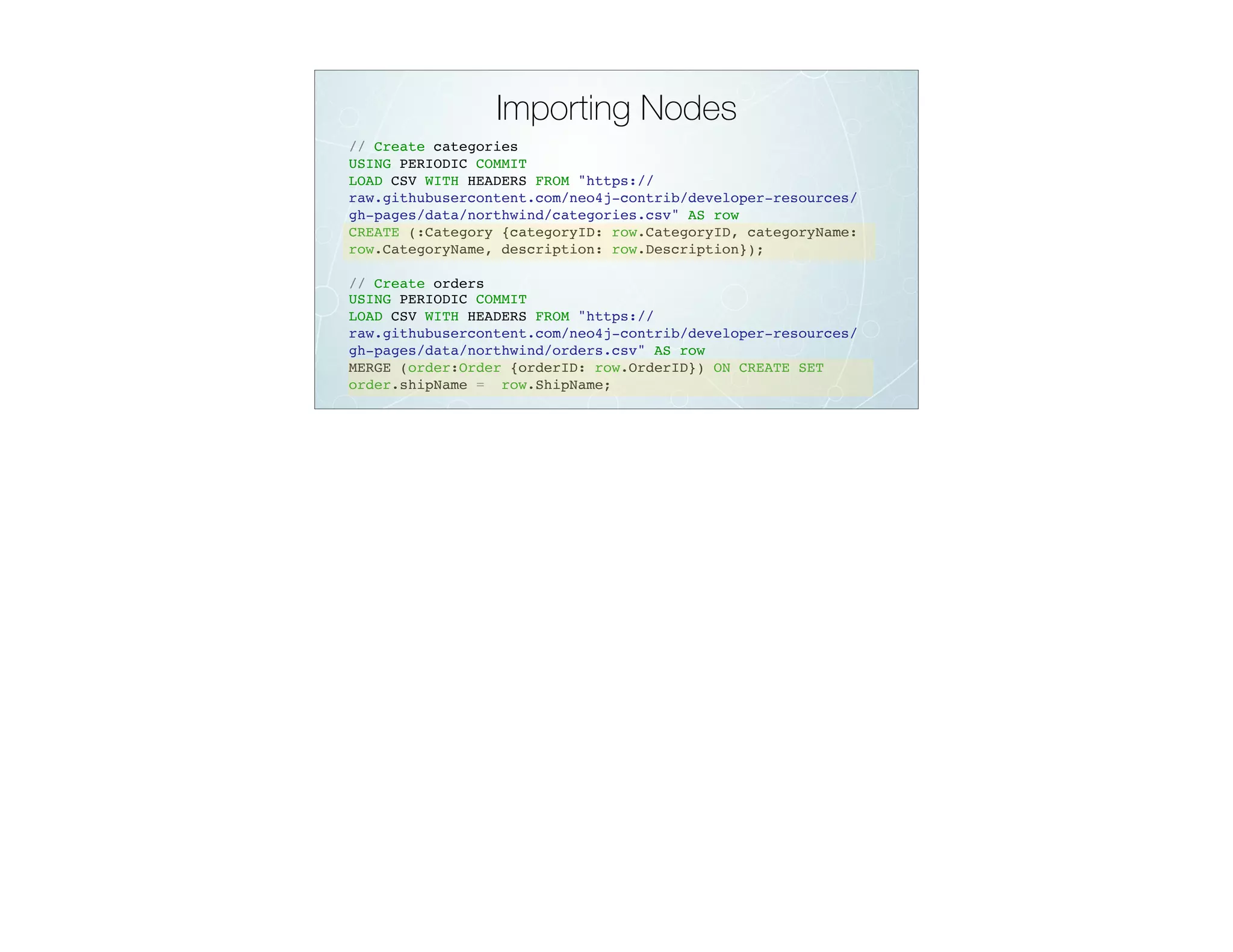 Importing Nodes
// Create categories
USING PERIODIC COMMIT
LOAD CSV WITH HEADERS FROM "https://
raw.githubusercontent.com/neo4j-contrib/developer-resources/
gh-pages/data/northwind/categories.csv" AS row
CREATE (:Category {categoryID: row.CategoryID, categoryName:
row.CategoryName, description: row.Description});
// Create orders
USING PERIODIC COMMIT
LOAD CSV WITH HEADERS FROM "https://
raw.githubusercontent.com/neo4j-contrib/developer-resources/
gh-pages/data/northwind/orders.csv" AS row
MERGE (order:Order {orderID: row.OrderID}) ON CREATE SET
order.shipName = row.ShipName;
 