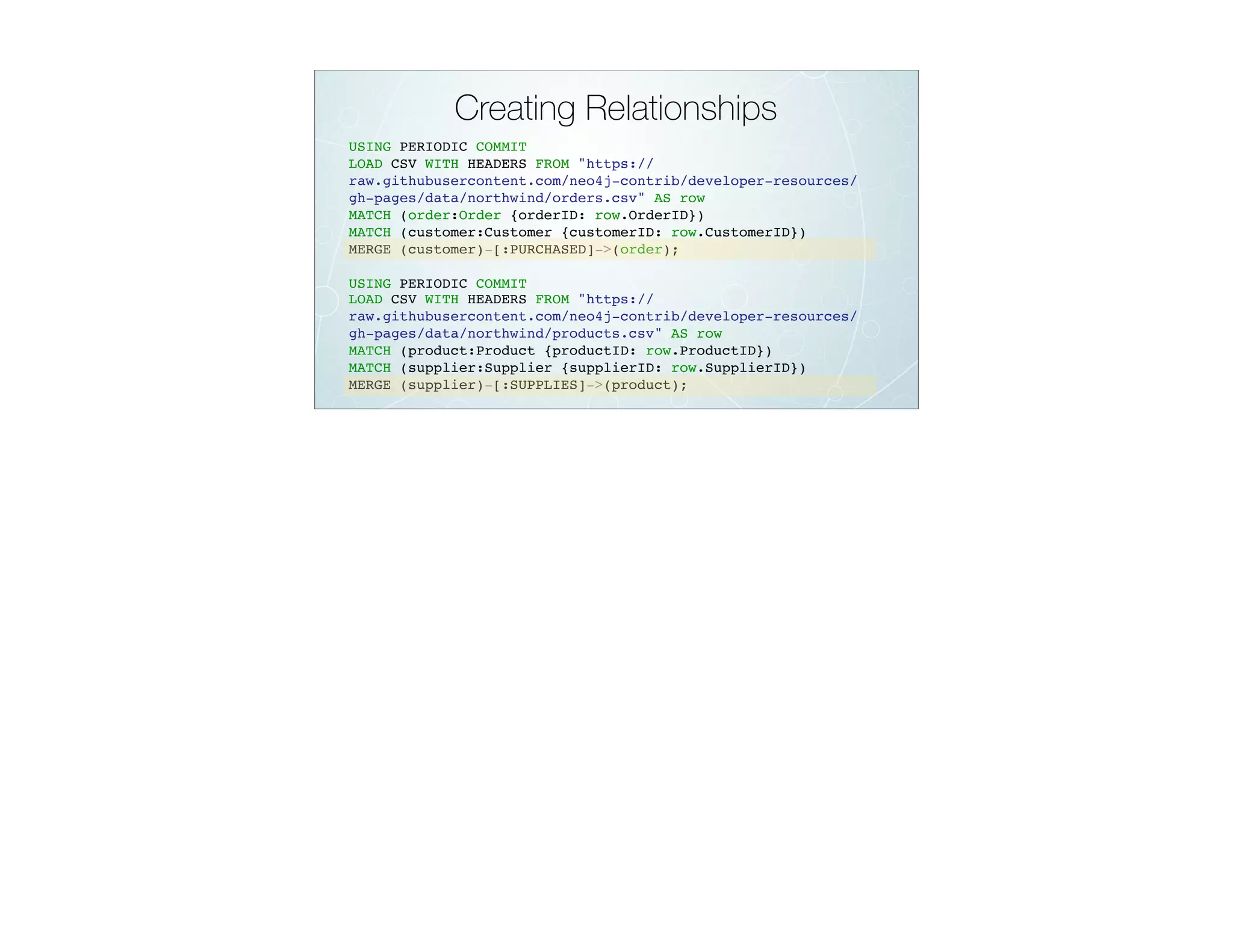 Creating Relationships
USING PERIODIC COMMIT
LOAD CSV WITH HEADERS FROM "https://
raw.githubusercontent.com/neo4j-contrib/developer-resources/
gh-pages/data/northwind/orders.csv" AS row
MATCH (order:Order {orderID: row.OrderID})
MATCH (customer:Customer {customerID: row.CustomerID})
MERGE (customer)-[:PURCHASED]->(order);
USING PERIODIC COMMIT
LOAD CSV WITH HEADERS FROM "https://
raw.githubusercontent.com/neo4j-contrib/developer-resources/
gh-pages/data/northwind/products.csv" AS row
MATCH (product:Product {productID: row.ProductID})
MATCH (supplier:Supplier {supplierID: row.SupplierID})
MERGE (supplier)-[:SUPPLIES]->(product);
 