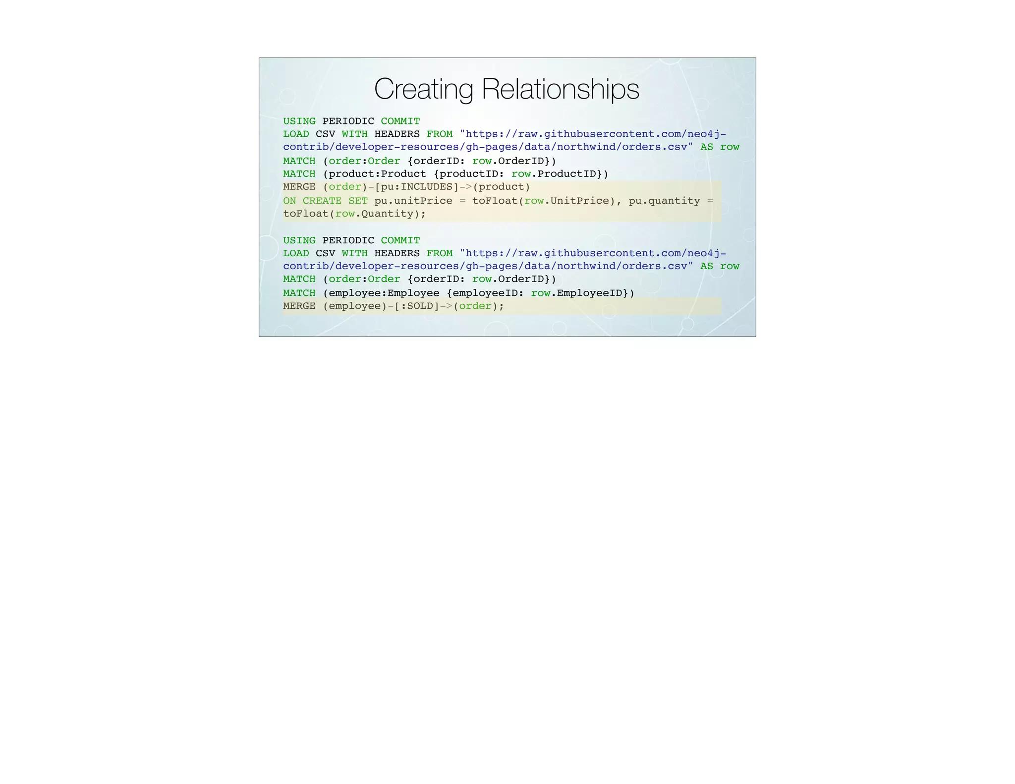 Creating Relationships
USING PERIODIC COMMIT
LOAD CSV WITH HEADERS FROM "https://raw.githubusercontent.com/neo4j-
contrib/developer-resources/gh-pages/data/northwind/orders.csv" AS row
MATCH (order:Order {orderID: row.OrderID})
MATCH (product:Product {productID: row.ProductID})
MERGE (order)-[pu:INCLUDES]->(product)
ON CREATE SET pu.unitPrice = toFloat(row.UnitPrice), pu.quantity =
toFloat(row.Quantity);
USING PERIODIC COMMIT
LOAD CSV WITH HEADERS FROM "https://raw.githubusercontent.com/neo4j-
contrib/developer-resources/gh-pages/data/northwind/orders.csv" AS row
MATCH (order:Order {orderID: row.OrderID})
MATCH (employee:Employee {employeeID: row.EmployeeID})
MERGE (employee)-[:SOLD]->(order);
 