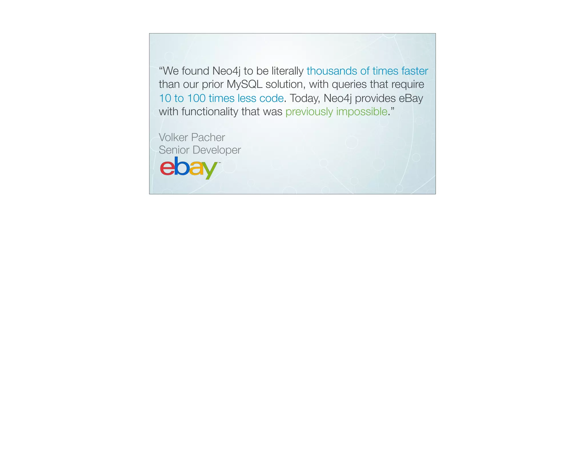 “We found Neo4j to be literally thousands of times faster
than our prior MySQL solution, with queries that require
10 to 100 times less code. Today, Neo4j provides eBay
with functionality that was previously impossible.”
Volker Pacher 
Senior Developer
 