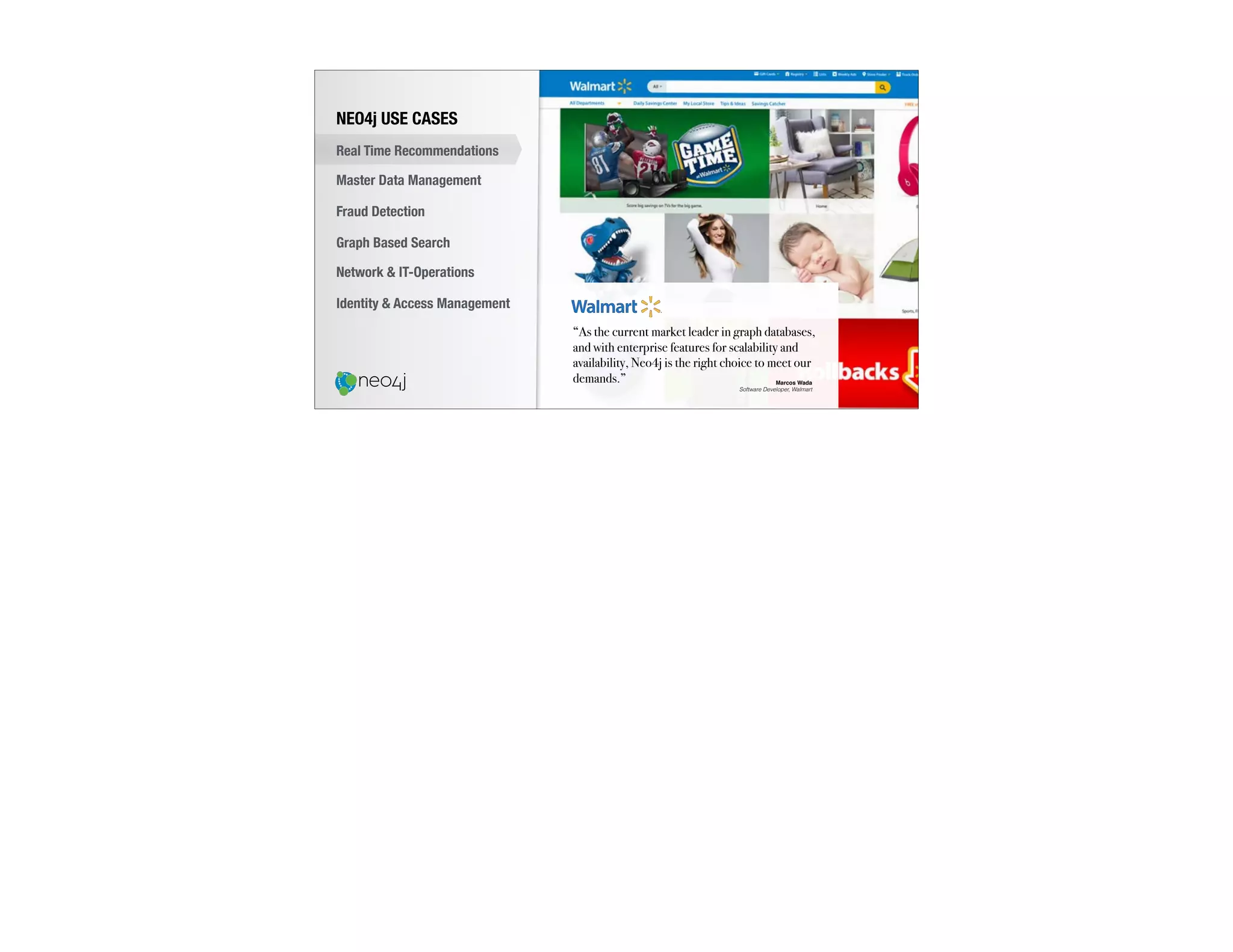 “As the current market leader in graph databases,
and with enterprise features for scalability and
availability, Neo4j is the right choice to meet our
demands.” Marcos Wada
Software Developer, Walmart
NEO4j USE CASES
Real Time Recommendations
Master Data Management
Fraud Detection
Identity & Access Management
Graph Based Search
Network & IT-Operations
 