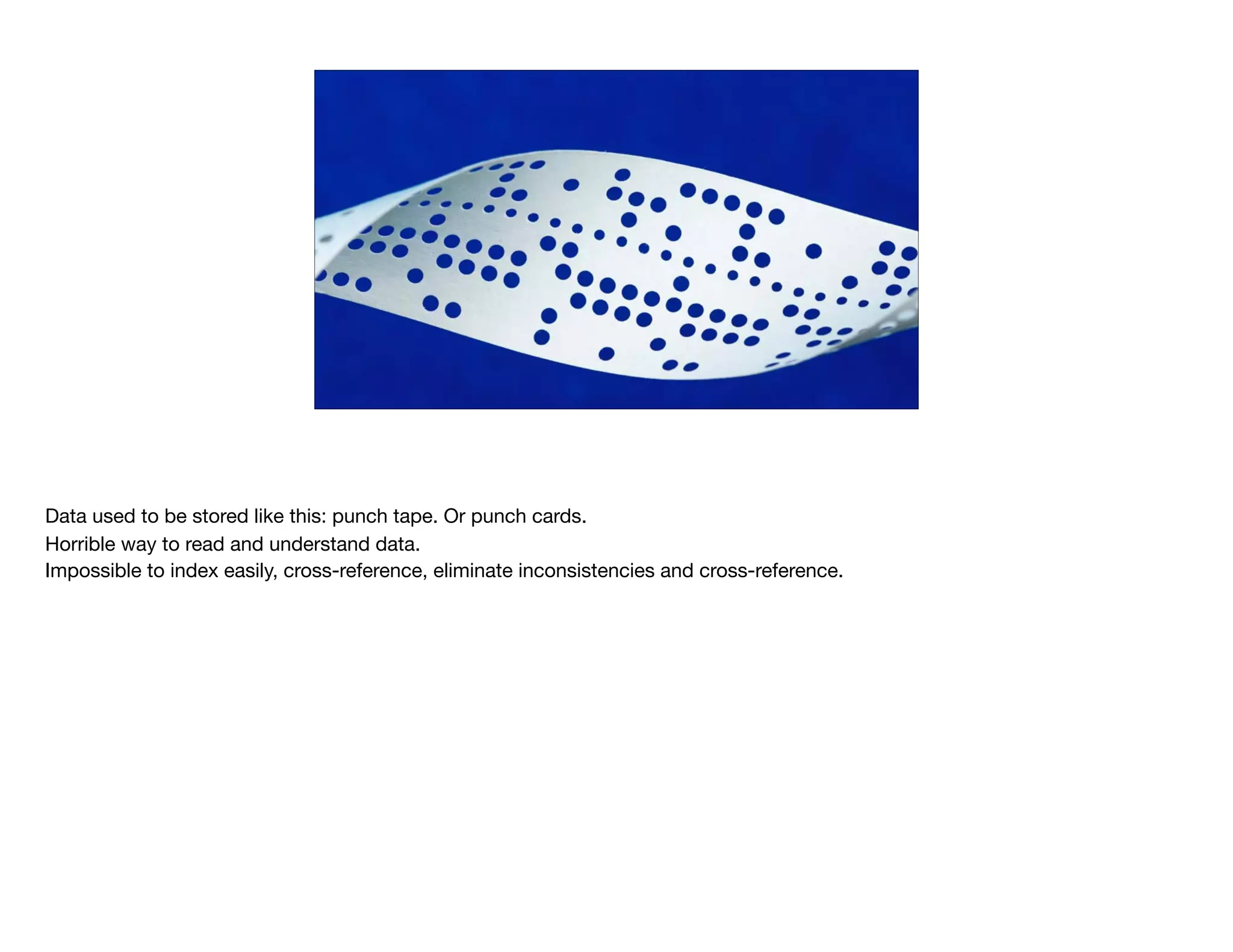 Data used to be stored like this: punch tape. Or punch cards. 

Horrible way to read and understand data.

Impossible to index easily, cross-reference, eliminate inconsistencies and cross-reference.

 