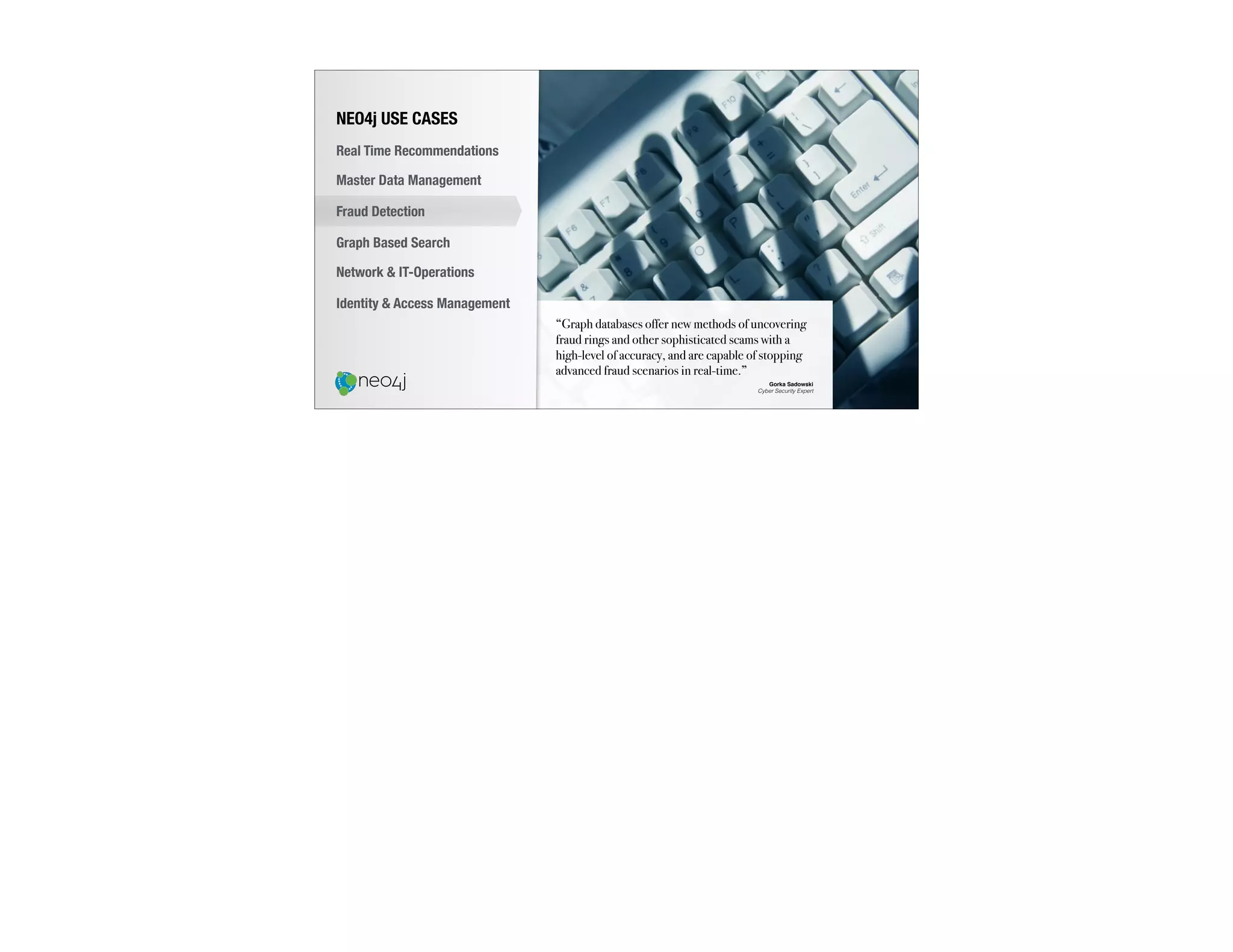 “Graph databases offer new methods of uncovering
fraud rings and other sophisticated scams with a
high-level of accuracy, and are capable of stopping
advanced fraud scenarios in real-time.”
Gorka Sadowski
Cyber Security Expert
NEO4j USE CASES
Real Time Recommendations
Master Data Management
Fraud Detection
Identity & Access Management
Graph Based Search
Network & IT-Operations
 