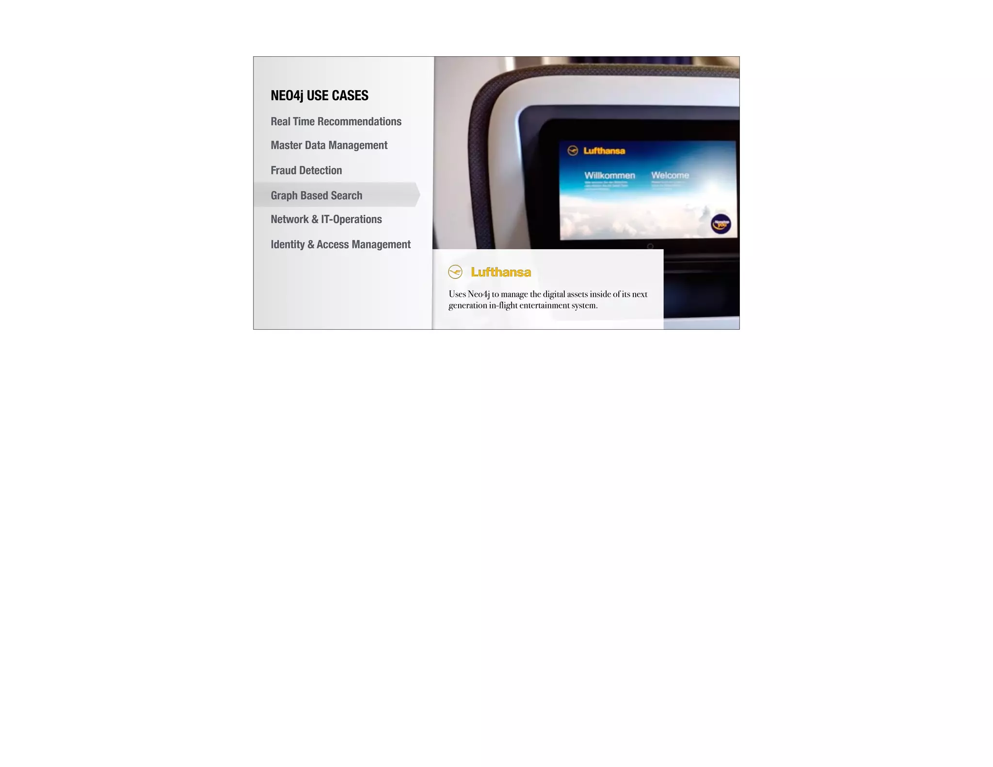 Uses Neo4j to manage the digital assets inside of its next
generation in-flight entertainment system.
NEO4j USE CASES
Real Time Recommendations
Master Data Management
Fraud Detection
Identity & Access Management
Graph Based Search
Network & IT-Operations
 