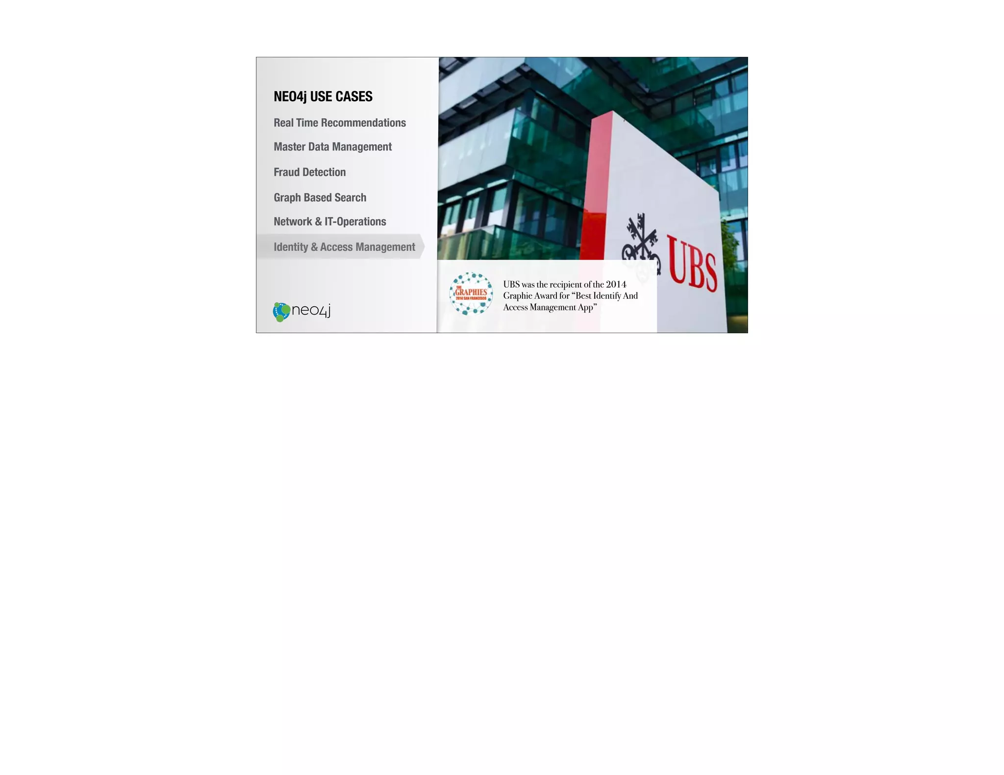 UBS was the recipient of the 2014
Graphie Award for “Best Identify And
Access Management App”
NEO4j USE CASES
Real Time Recommendations
Master Data Management
Fraud Detection
Identity & Access Management
Graph Based Search
Network & IT-Operations
 