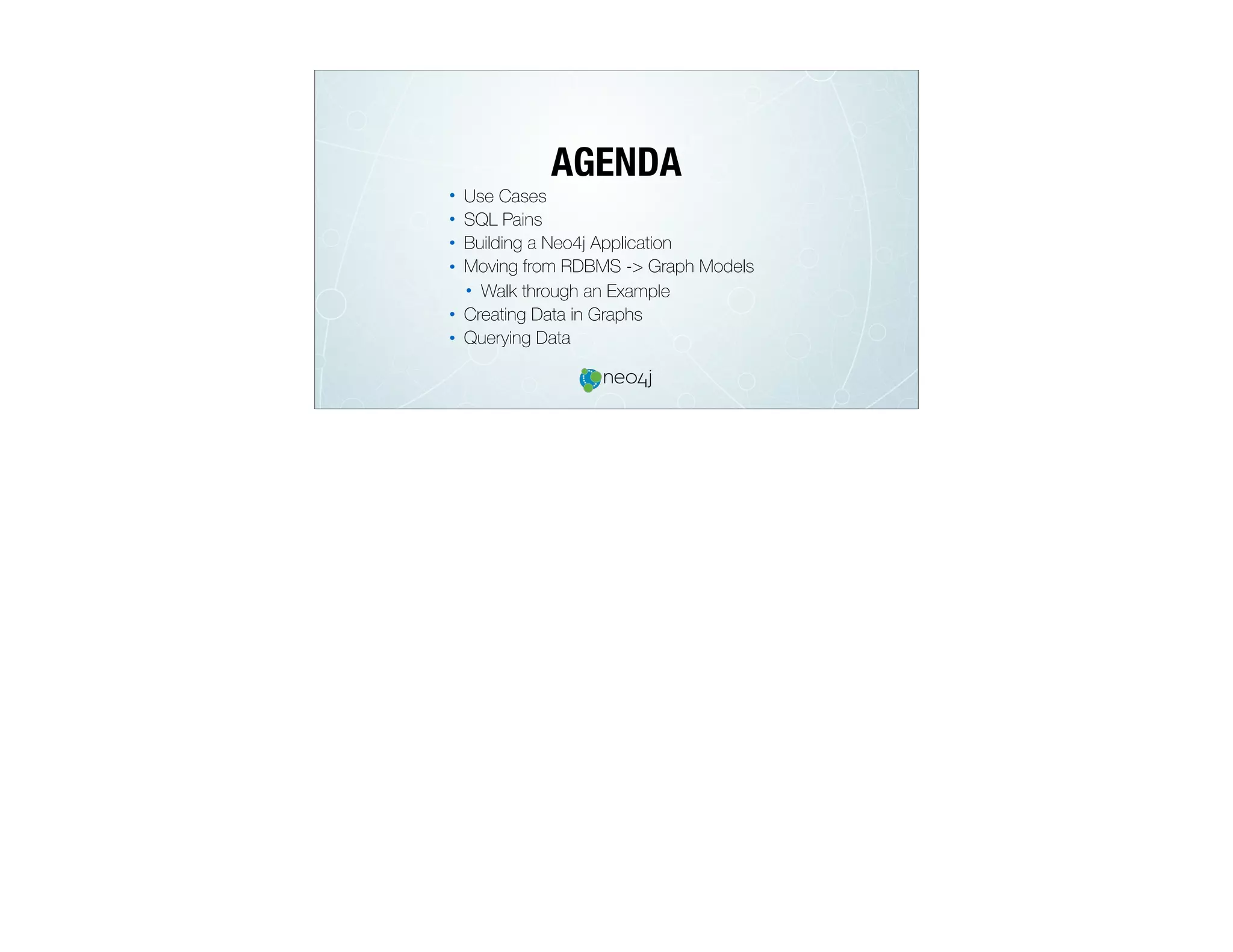 AGENDA
• Use Cases
• SQL Pains
• Building a Neo4j Application
• Moving from RDBMS -> Graph Models
• Walk through an Example
• Creating Data in Graphs
• Querying Data
 
