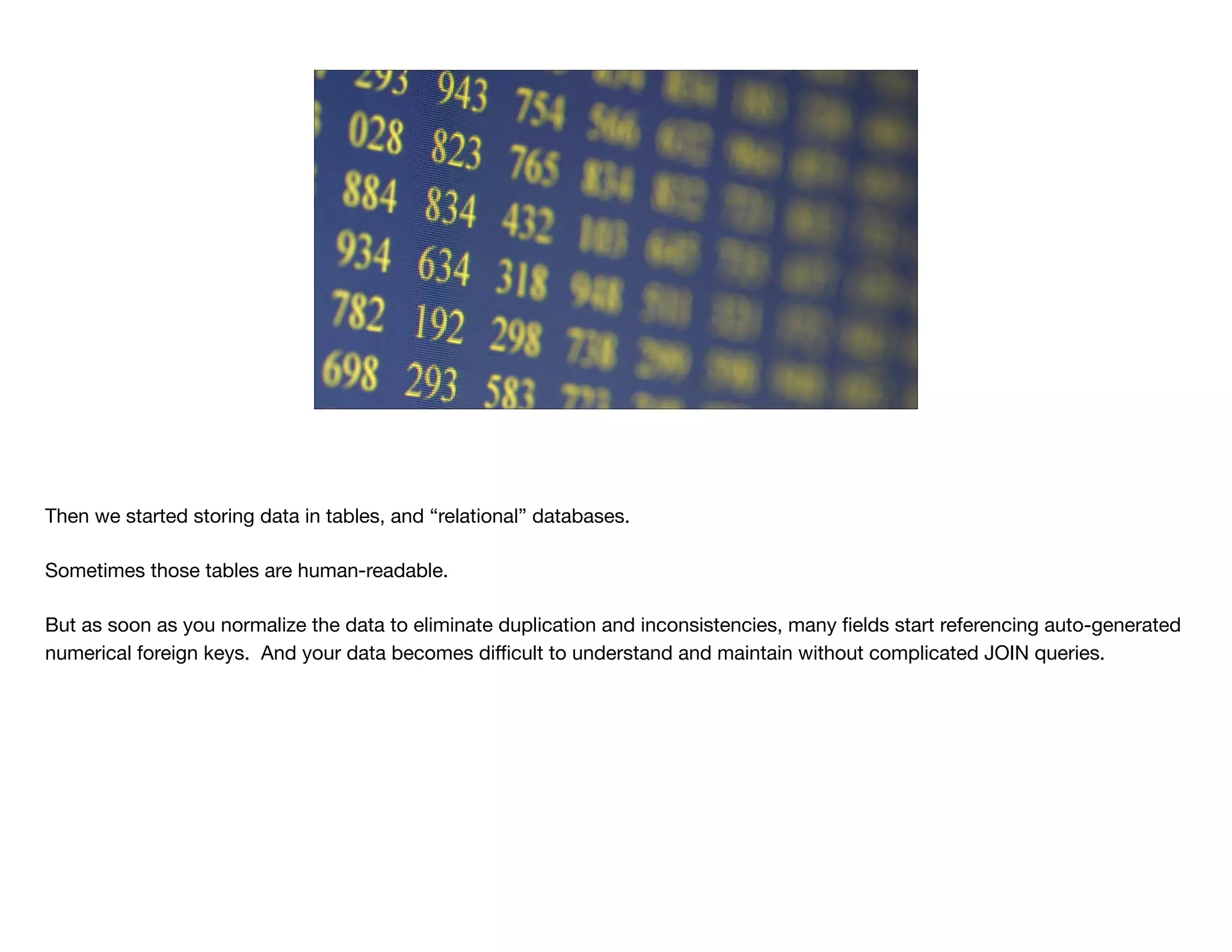 Then we started storing data in tables, and “relational” databases.

Sometimes those tables are human-readable.

But as soon as you normalize the data to eliminate duplication and inconsistencies, many ﬁelds start referencing auto-generated
numerical foreign keys. And your data becomes diﬃcult to understand and maintain without complicated JOIN queries.
 