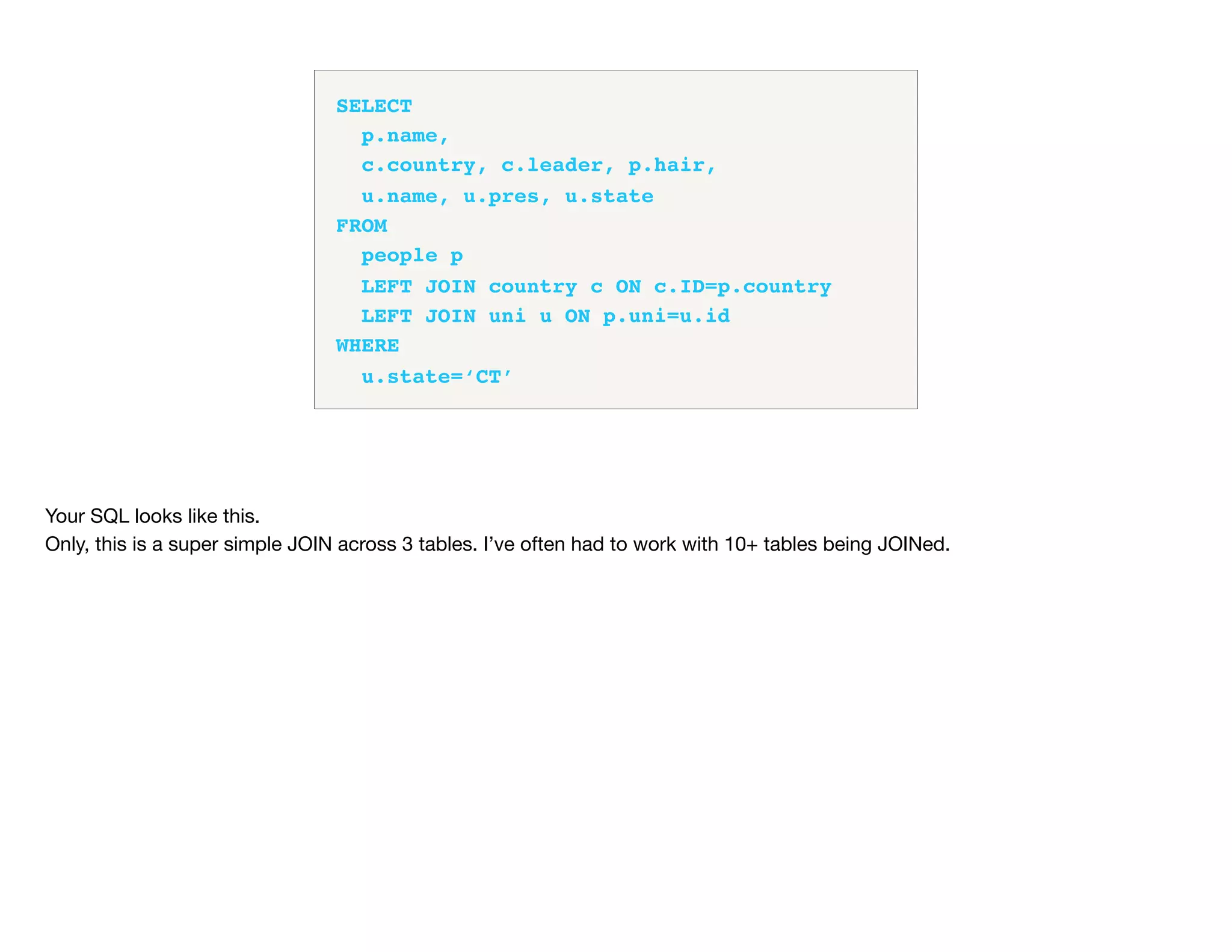 SELECT
p.name,
c.country, c.leader, p.hair,
u.name, u.pres, u.state
FROM
people p
LEFT JOIN country c ON c.ID=p.country
LEFT JOIN uni u ON p.uni=u.id
WHERE
u.state=‘CT’
Your SQL looks like this.

Only, this is a super simple JOIN across 3 tables. I’ve often had to work with 10+ tables being JOINed.

 