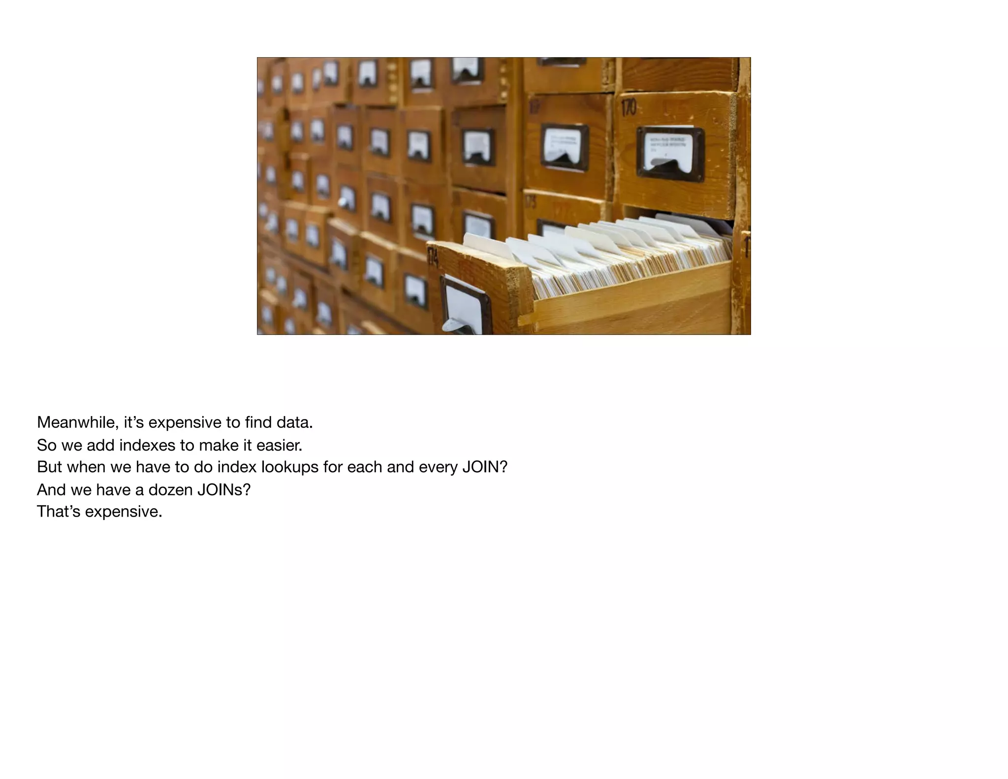 Meanwhile, it’s expensive to ﬁnd data.

So we add indexes to make it easier.

But when we have to do index lookups for each and every JOIN?

And we have a dozen JOINs?

That’s expensive.

 