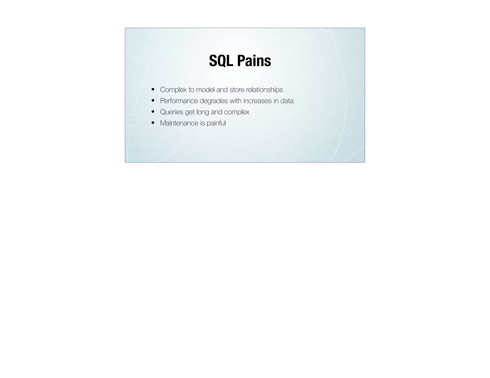 • Complex to model and store relationships
• Performance degrades with increases in data
• Queries get long and complex
• Maintenance is painful
SQL Pains
 