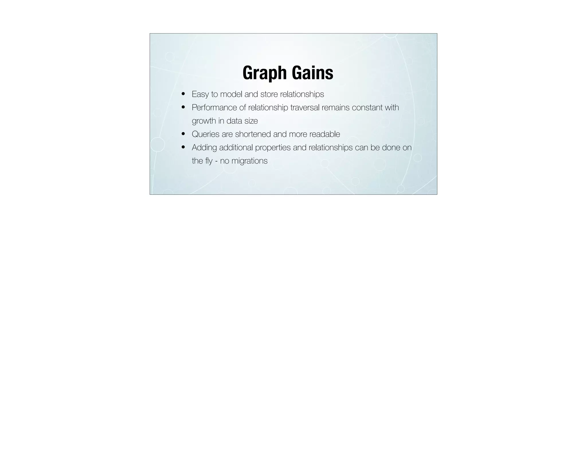 • Easy to model and store relationships
• Performance of relationship traversal remains constant with
growth in data size
• Queries are shortened and more readable
• Adding additional properties and relationships can be done on
the ﬂy - no migrations
Graph Gains
 