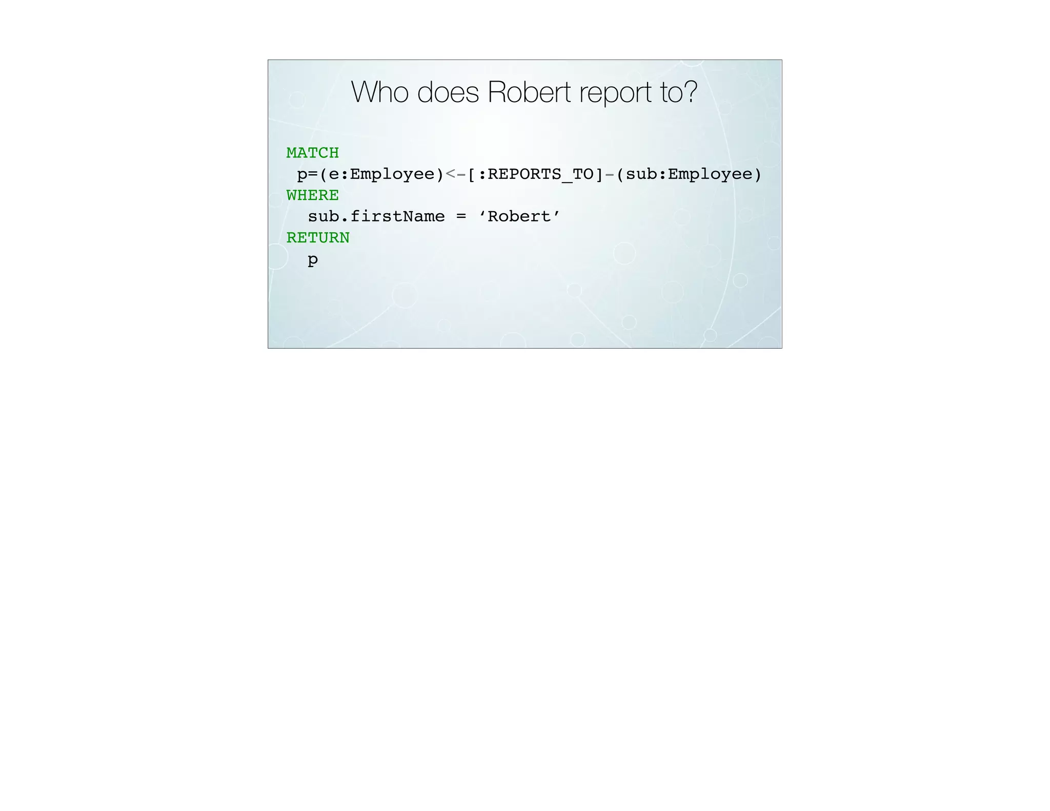 Who does Robert report to?
MATCH
p=(e:Employee)<-[:REPORTS_TO]-(sub:Employee)
WHERE
sub.firstName = ‘Robert’
RETURN
p
 