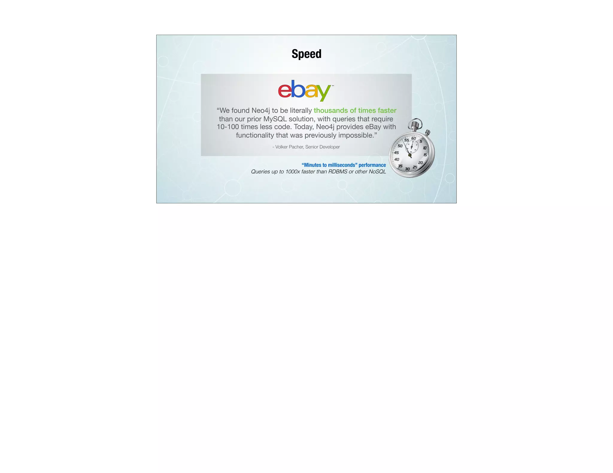 Speed
“We found Neo4j to be literally thousands of times faster
than our prior MySQL solution, with queries that require
10-100 times less code. Today, Neo4j provides eBay with
functionality that was previously impossible.”
- Volker Pacher, Senior Developer
“Minutes to milliseconds” performance
Queries up to 1000x faster than RDBMS or other NoSQL
 