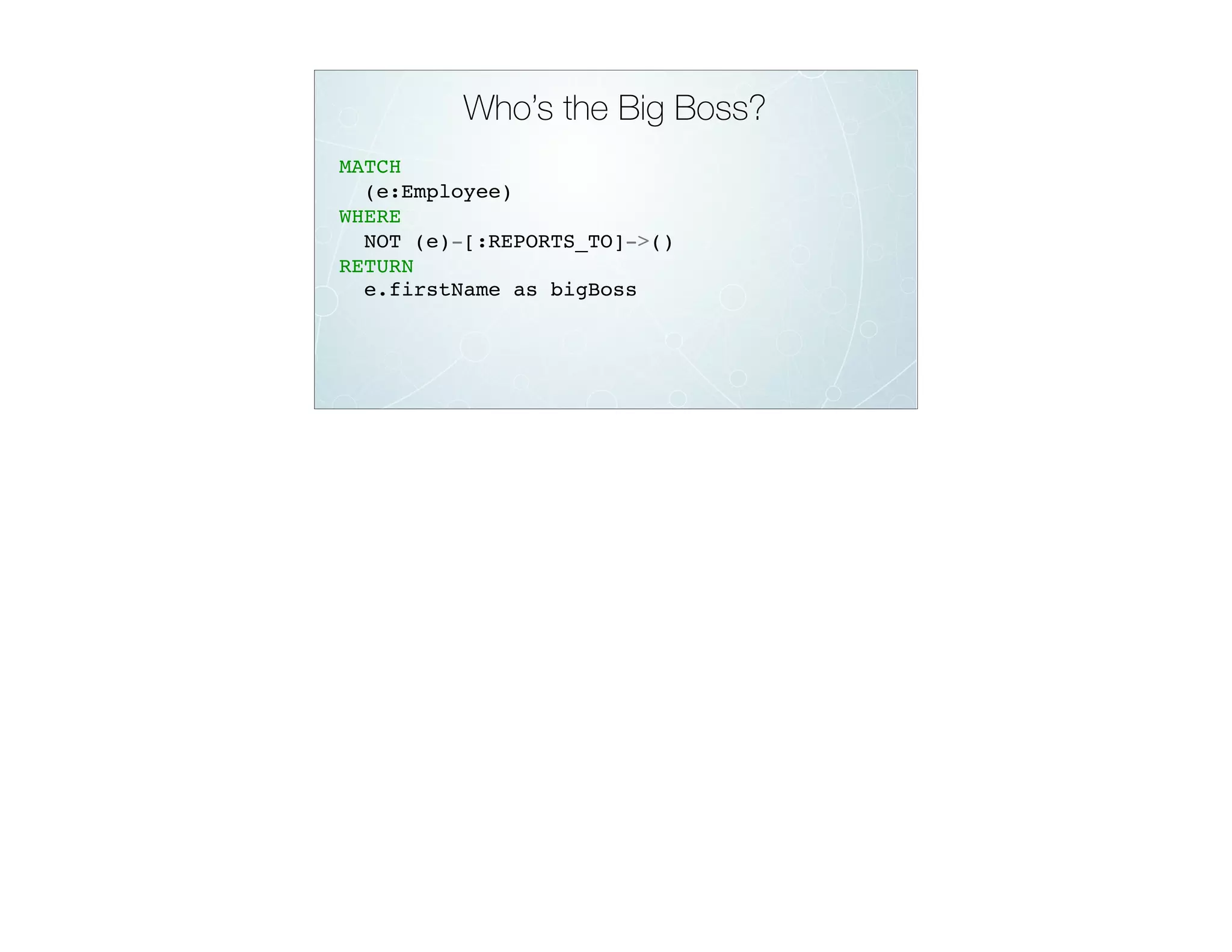 Who’s the Big Boss?
MATCH
(e:Employee)
WHERE
NOT (e)-[:REPORTS_TO]->()
RETURN
e.firstName as bigBoss
 