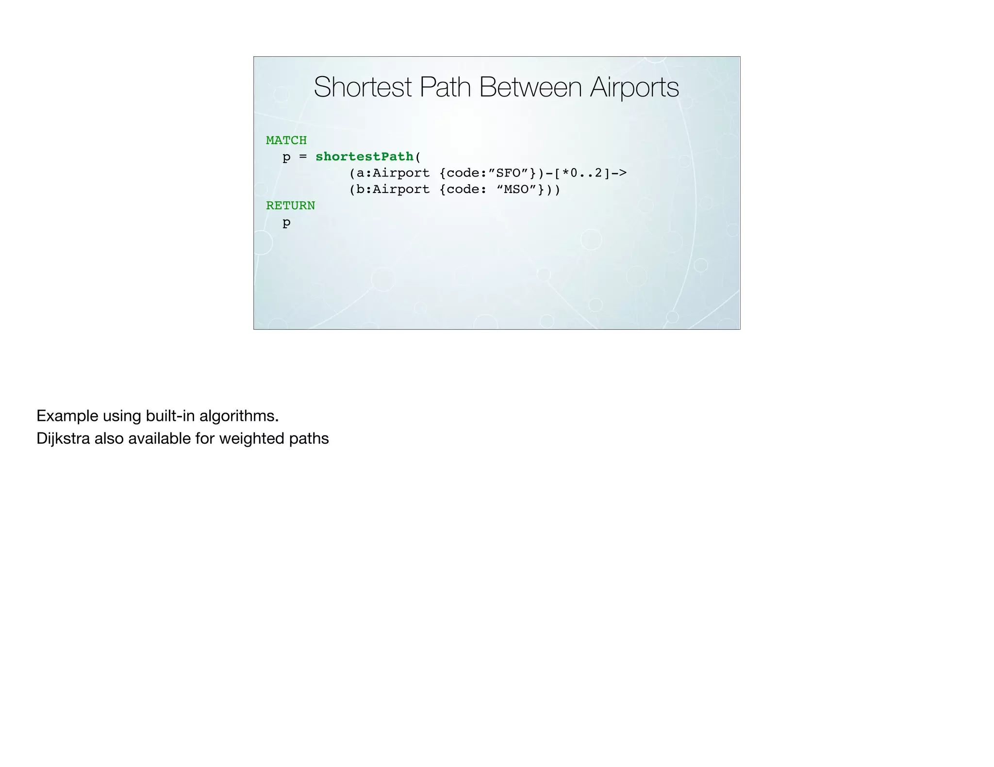 Shortest Path Between Airports
MATCH
p = shortestPath(
(a:Airport {code:”SFO”})-[*0..2]->
(b:Airport {code: “MSO”}))
RETURN
p
Example using built-in algorithms.

Dijkstra also available for weighted paths
 