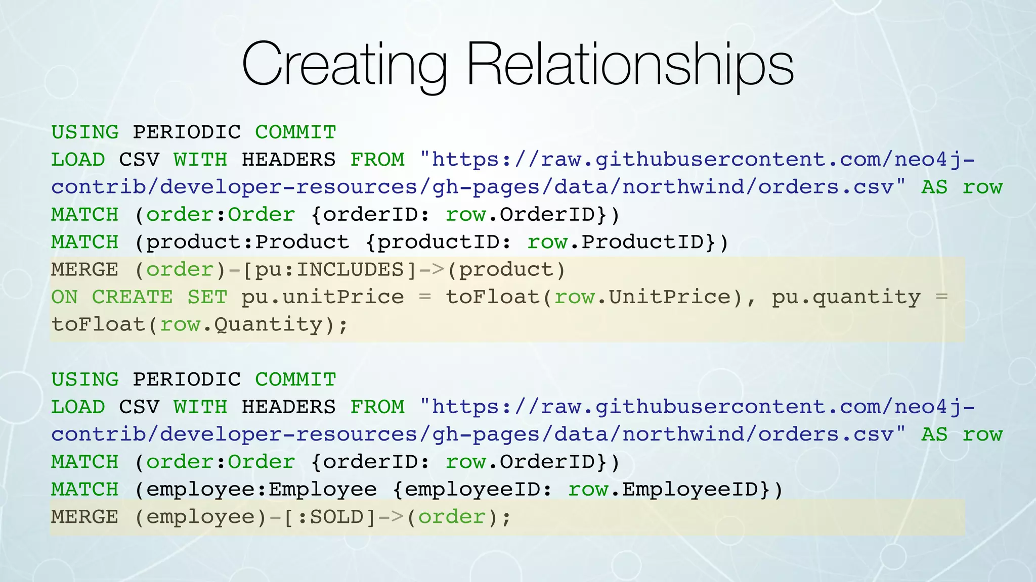 Creating Relationships
USING PERIODIC COMMIT
LOAD CSV WITH HEADERS FROM "https://raw.githubusercontent.com/neo4j-
contrib/developer-resources/gh-pages/data/northwind/orders.csv" AS row
MATCH (order:Order {orderID: row.OrderID})
MATCH (product:Product {productID: row.ProductID})
MERGE (order)-[pu:INCLUDES]->(product)
ON CREATE SET pu.unitPrice = toFloat(row.UnitPrice), pu.quantity =
toFloat(row.Quantity);
USING PERIODIC COMMIT
LOAD CSV WITH HEADERS FROM "https://raw.githubusercontent.com/neo4j-
contrib/developer-resources/gh-pages/data/northwind/orders.csv" AS row
MATCH (order:Order {orderID: row.OrderID})
MATCH (employee:Employee {employeeID: row.EmployeeID})
MERGE (employee)-[:SOLD]->(order);
 