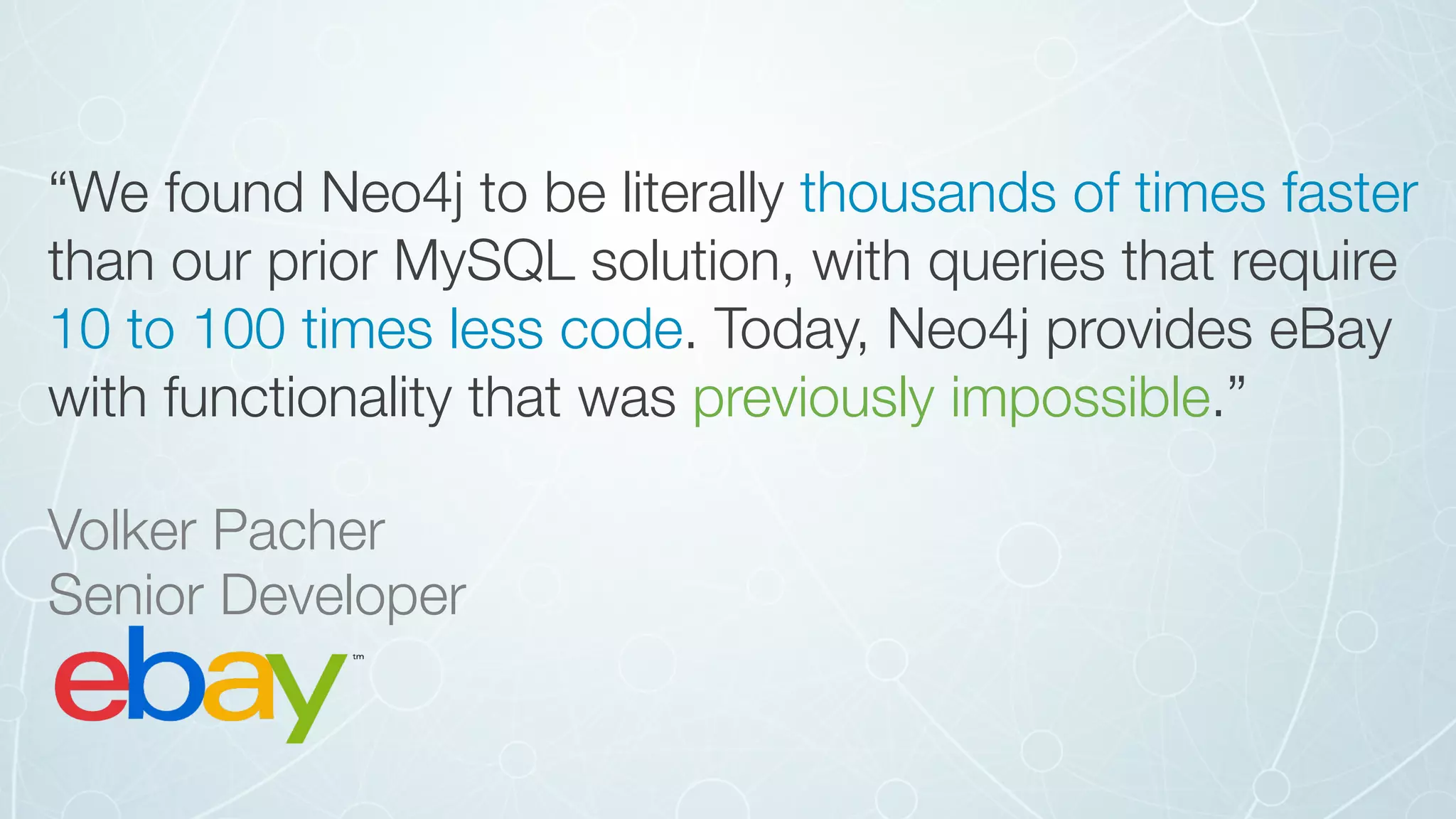 “We found Neo4j to be literally thousands of times faster
than our prior MySQL solution, with queries that require
10 to 100 times less code. Today, Neo4j provides eBay
with functionality that was previously impossible.”
Volker Pacher 
Senior Developer
 