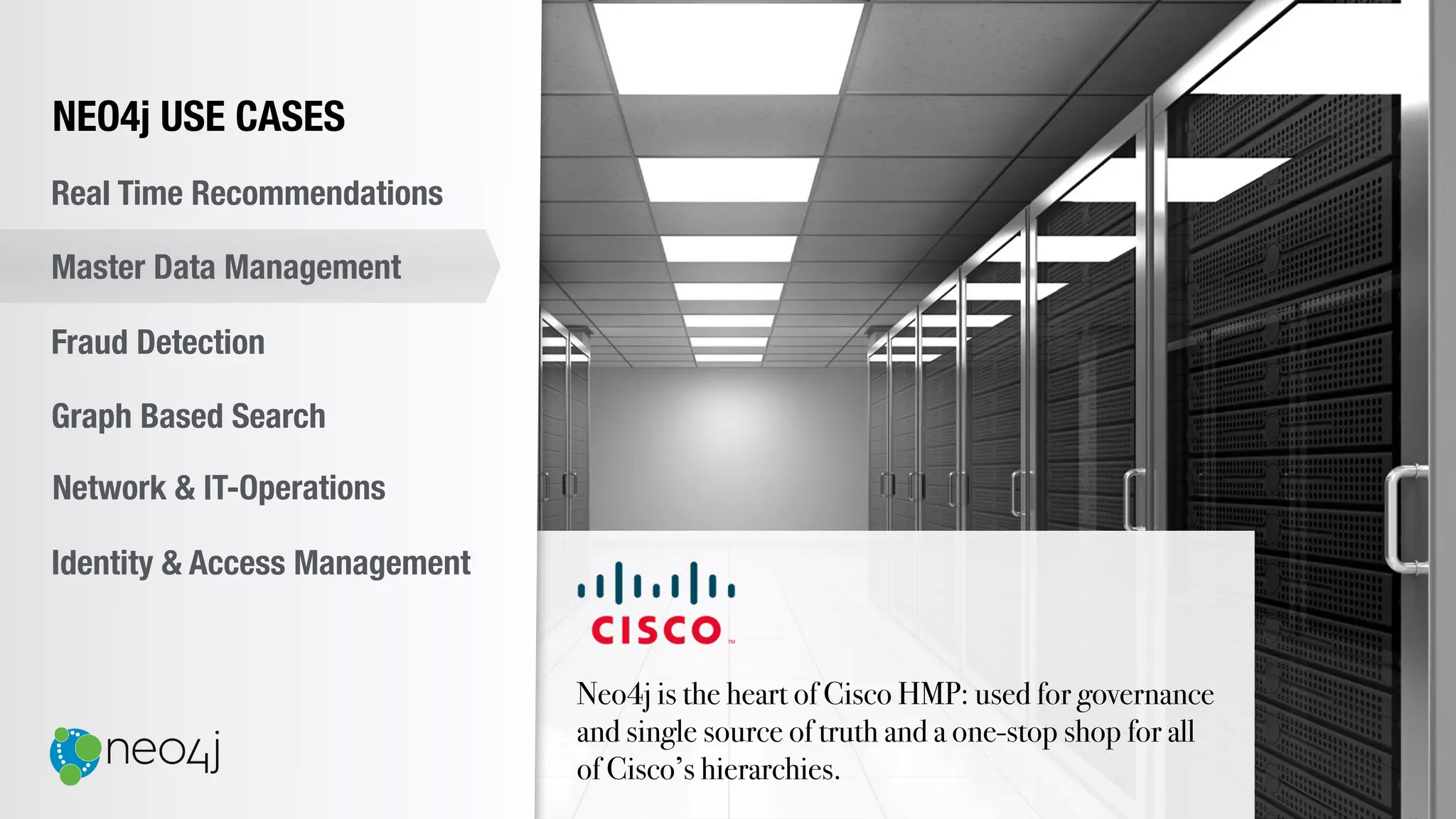Neo4j is the heart of Cisco HMP: used for governance
and single source of truth and a one-stop shop for all
of Cisco’s hierarchies.
NEO4j USE CASES
Real Time Recommendations
Master Data Management
Fraud Detection
Identity & Access Management
Graph Based Search
Network & IT-Operations
 