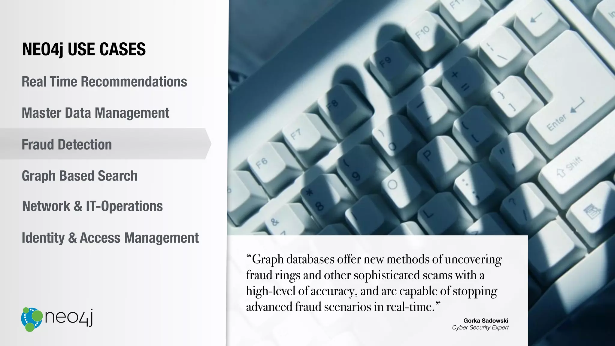 “Graph databases offer new methods of uncovering
fraud rings and other sophisticated scams with a
high-level of accuracy, and are capable of stopping
advanced fraud scenarios in real-time.”
Gorka Sadowski
Cyber Security Expert
NEO4j USE CASES
Real Time Recommendations
Master Data Management
Fraud Detection
Identity & Access Management
Graph Based Search
Network & IT-Operations
 