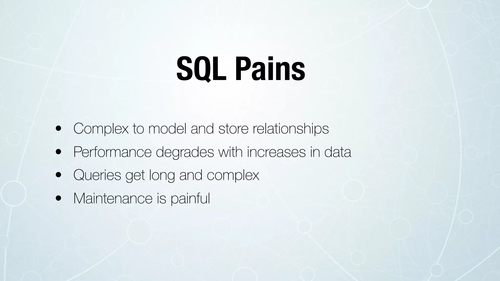 • Complex to model and store relationships
• Performance degrades with increases in data
• Queries get long and complex
• Maintenance is painful
SQL Pains
 