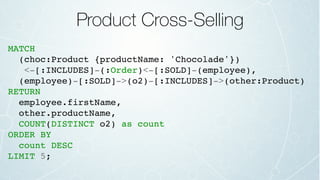 Product Cross-Selling
MATCH
(choc:Product {productName: 'Chocolade'})
<-[:INCLUDES]-(:Order)<-[:SOLD]-(employee),
(employee)-[:SOLD]->(o2)-[:INCLUDES]->(other:Product)
RETURN
employee.firstName,
other.productName,
COUNT(DISTINCT o2) as count
ORDER BY
count DESC
LIMIT 5;
 