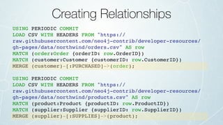 Creating Relationships
USING PERIODIC COMMIT
LOAD CSV WITH HEADERS FROM "https://
raw.githubusercontent.com/neo4j-contrib/developer-resources/
gh-pages/data/northwind/orders.csv" AS row
MATCH (order:Order {orderID: row.OrderID})
MATCH (customer:Customer {customerID: row.CustomerID})
MERGE (customer)-[:PURCHASED]->(order);
USING PERIODIC COMMIT
LOAD CSV WITH HEADERS FROM "https://
raw.githubusercontent.com/neo4j-contrib/developer-resources/
gh-pages/data/northwind/products.csv" AS row
MATCH (product:Product {productID: row.ProductID})
MATCH (supplier:Supplier {supplierID: row.SupplierID})
MERGE (supplier)-[:SUPPLIES]->(product);
 