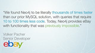“We found Neo4j to be literally thousands of times faster
than our prior MySQL solution, with queries that require
10 to 100 times less code. Today, Neo4j provides eBay
with functionality that was previously impossible.”
Volker Pacher 
Senior Developer
 