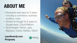 ABOUT ME
• Developed web apps for 5 years
including e-commerce, business
workﬂow, more.
• Worked at Google for 8 years on
Google Apps, Cloud Platform
• Technologies: Python, Java,
BigQuery, Oracle, MySQL, OAuth
ryan@neo4j.com
@ryguyrg
 
