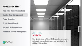 Neo4j is the heart of Cisco HMP: used for governance
and single source of truth and a one-stop shop for all
of Cisco’s hierarchies.
NEO4j USE CASES
Real Time Recommendations
Master Data Management
Fraud Detection
Identity & Access Management
Graph Based Search
Network & IT-Operations
 
