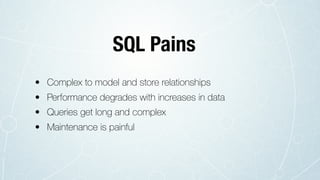 • Complex to model and store relationships
• Performance degrades with increases in data
• Queries get long and complex
• Maintenance is painful
SQL Pains
 