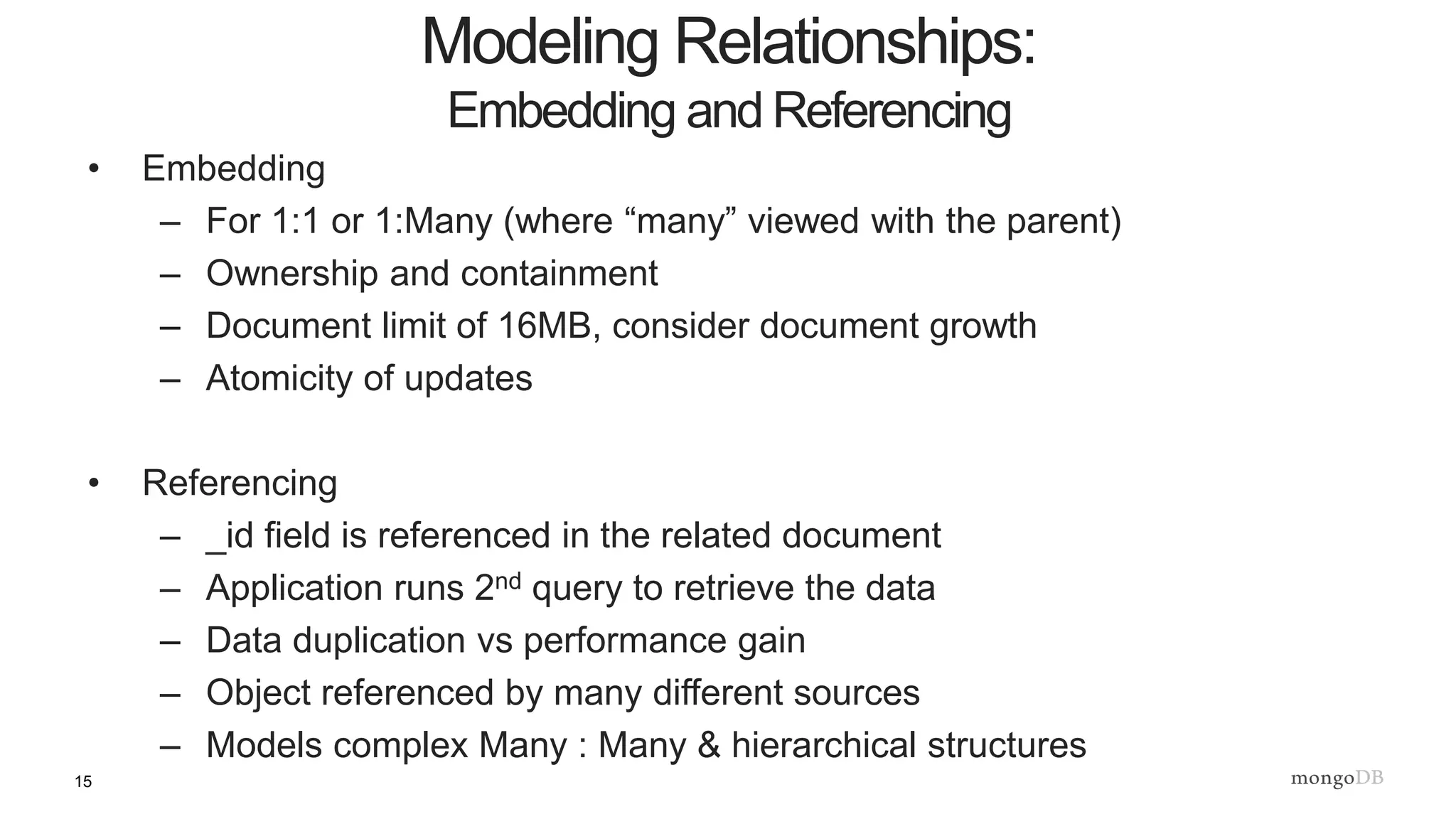 15
• Embedding
– For 1:1 or 1:Many (where “many” viewed with the parent)
– Ownership and containment
– Document limit of 16MB, consider document growth
– Atomicity of updates
• Referencing
– _id field is referenced in the related document
– Application runs 2nd query to retrieve the data
– Data duplication vs performance gain
– Object referenced by many different sources
– Models complex Many : Many & hierarchical structures
Modeling Relationships:
Embedding and Referencing
 