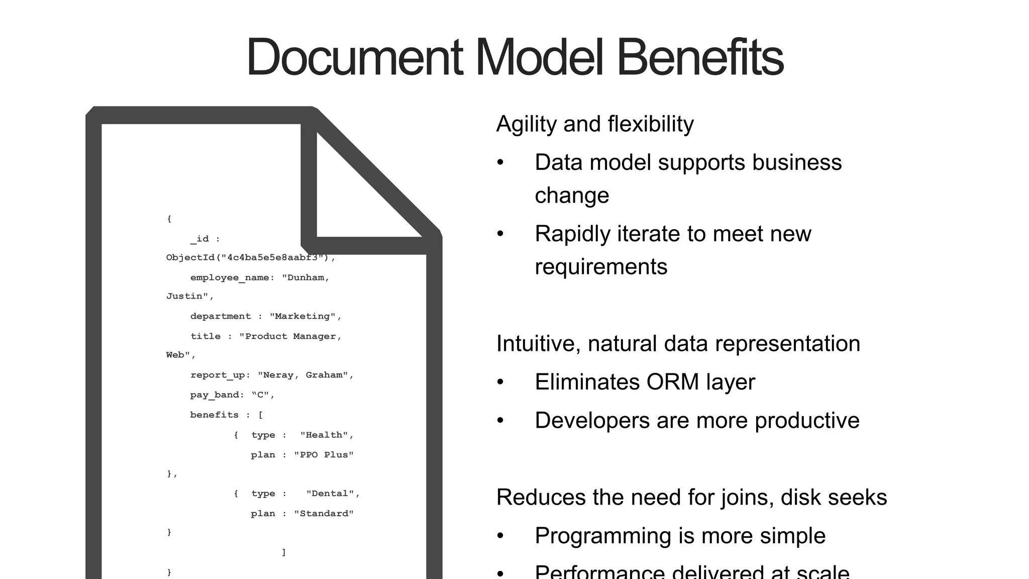 Document Model Benefits
Agility and flexibility
• Data model supports business
change
• Rapidly iterate to meet new
requirements
Intuitive, natural data representation
• Eliminates ORM layer
• Developers are more productive
Reduces the need for joins, disk seeks
• Programming is more simple
{
_id :
ObjectId("4c4ba5e5e8aabf3"),
employee_name: "Dunham,
Justin",
department : "Marketing",
title : "Product Manager,
Web",
report_up: "Neray, Graham",
pay_band: “C",
benefits : [
{ type : "Health",
plan : "PPO Plus"
},
{ type : "Dental",
plan : "Standard"
}
]
}
 