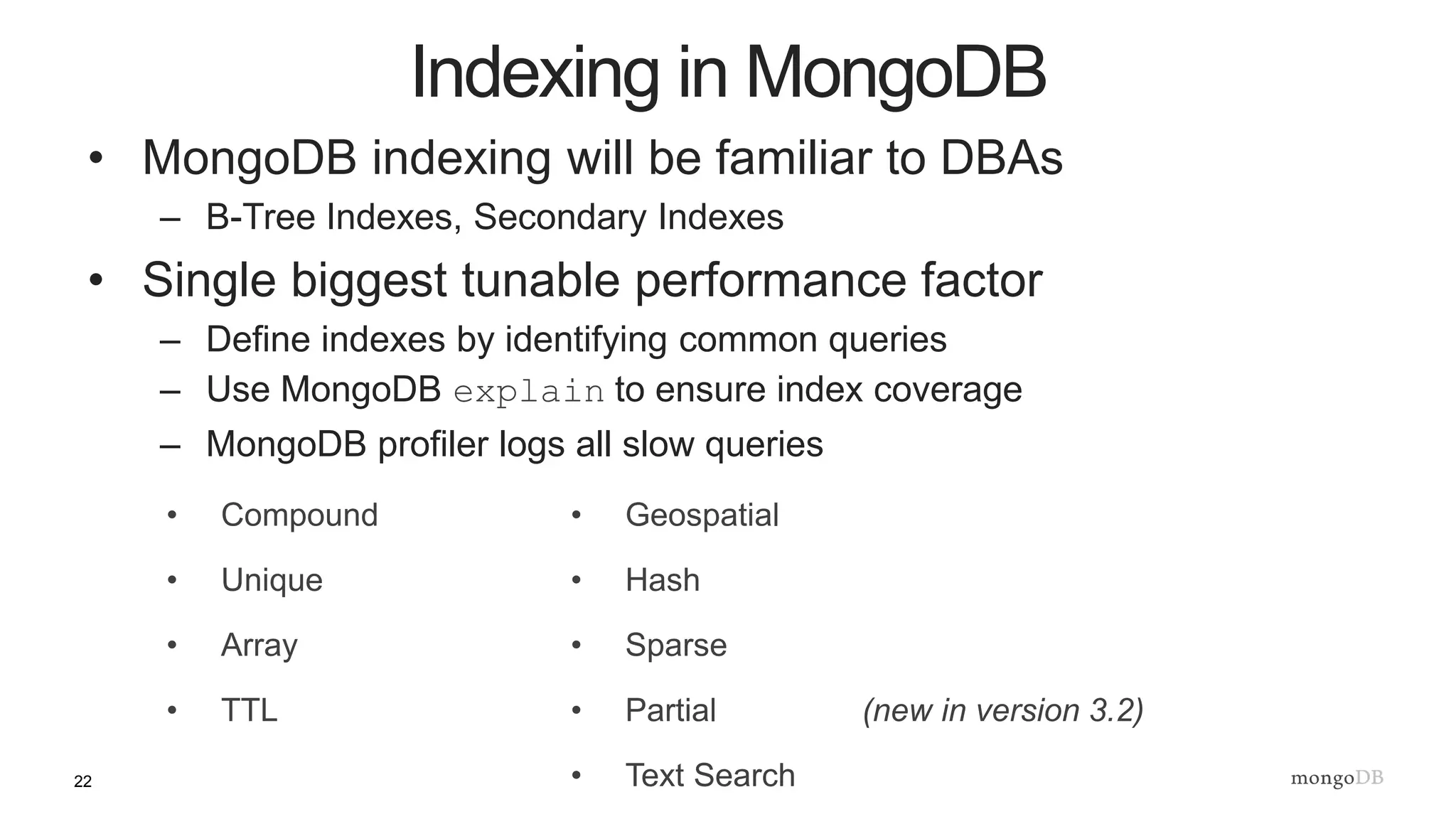 22
• MongoDB indexing will be familiar to DBAs
– B-Tree Indexes, Secondary Indexes
• Single biggest tunable performance factor
– Define indexes by identifying common queries
– Use MongoDB explain to ensure index coverage
– MongoDB profiler logs all slow queries
Indexing in MongoDB
• Compound
• Unique
• Array
• TTL
• Geospatial
• Hash
• Sparse
• Partial (new in version 3.2)
• Text Search
 