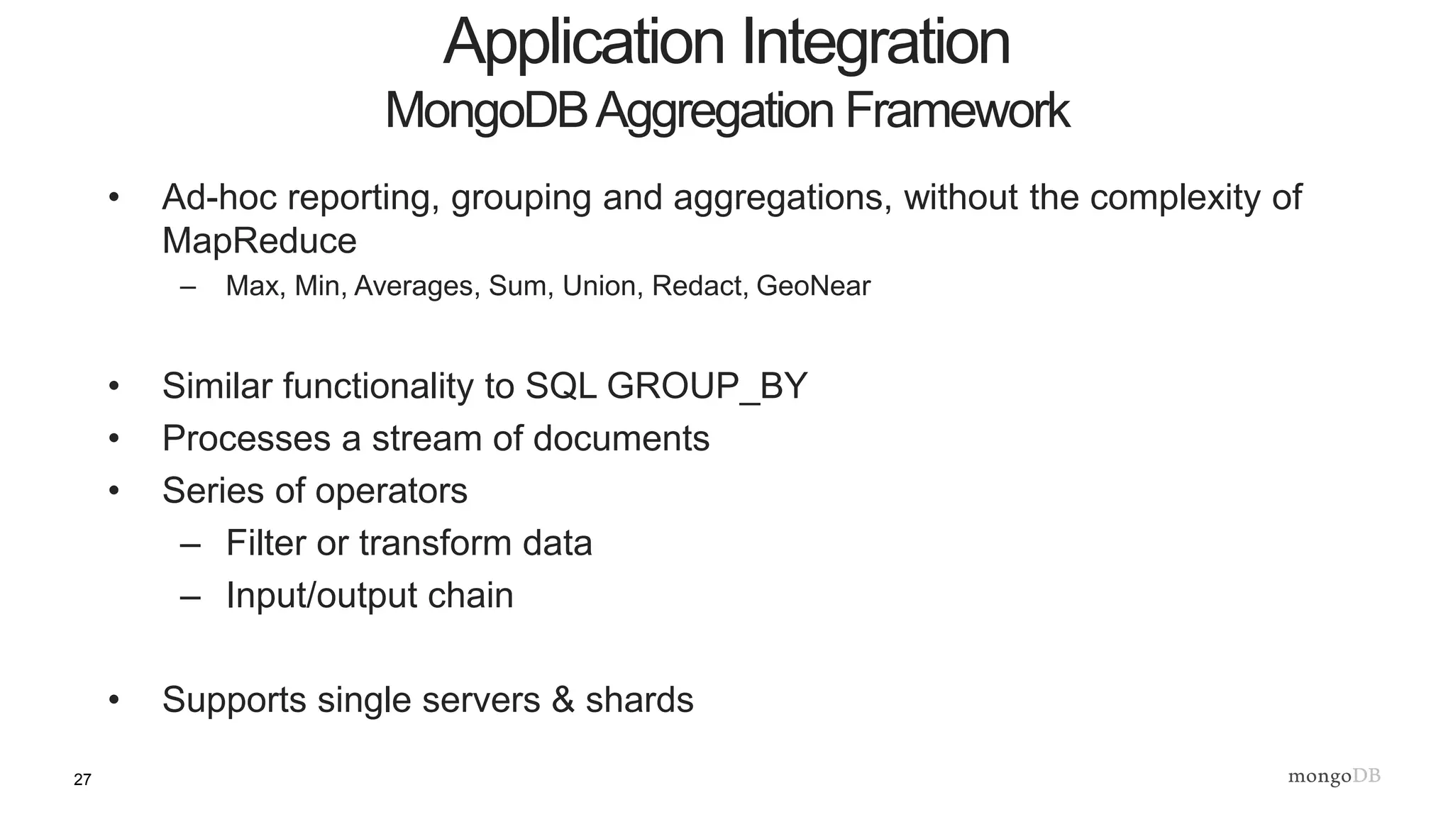 27
• Ad-hoc reporting, grouping and aggregations, without the complexity of
MapReduce
– Max, Min, Averages, Sum, Union, Redact, GeoNear
• Similar functionality to SQL GROUP_BY
• Processes a stream of documents
• Series of operators
– Filter or transform data
– Input/output chain
• Supports single servers & shards
Application Integration
MongoDBAggregation Framework
 